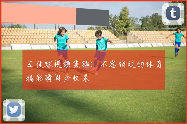 五佳球视频集锦:不容错过的体育精彩瞬间全收录