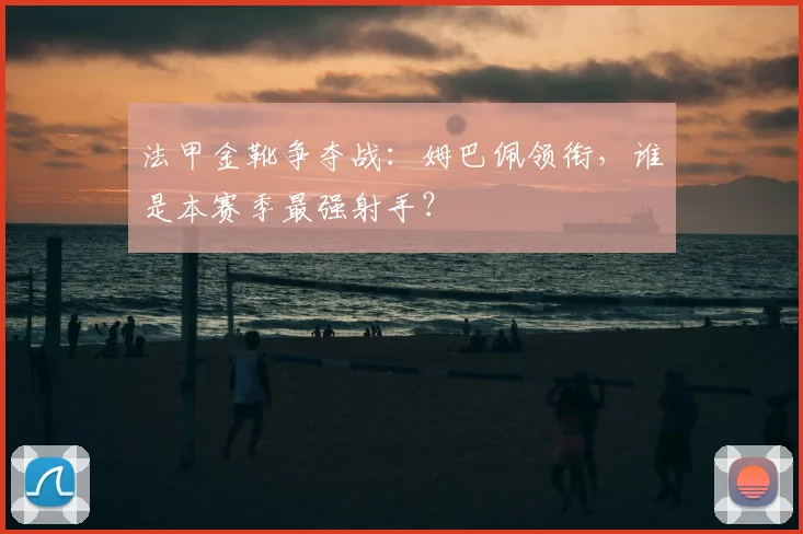法甲金靴争夺战：姆巴佩领衔，谁是本赛季最强射手？