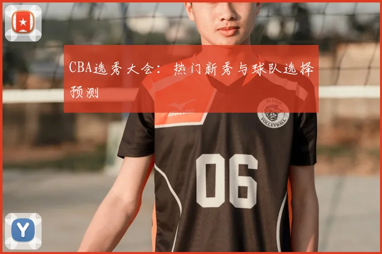 CBA选秀大会：热门新秀与球队选择预测