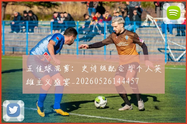 五佳球混剪:史诗级配合与个人英雄主义盛宴_20260526144457
