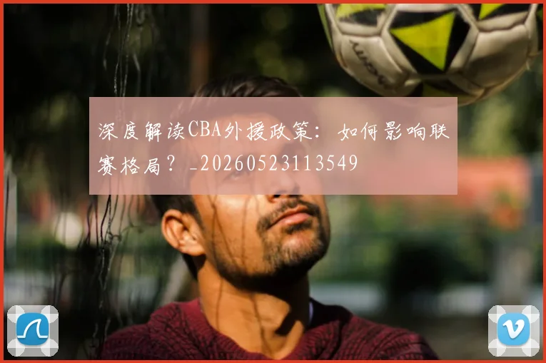 深度解读CBA外援政策：如何影响联赛格局？_20260523113549