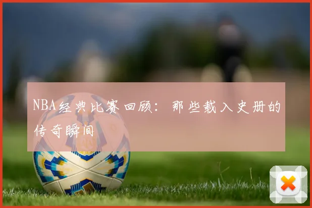 NBA经典比赛回顾：那些载入史册的传奇瞬间