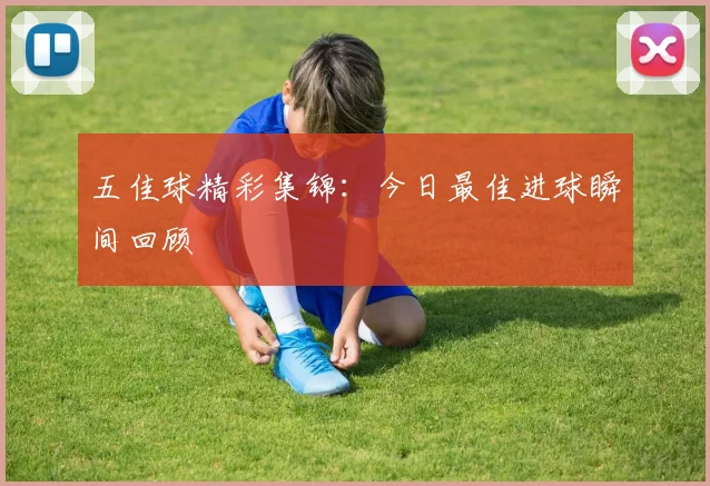 五佳球精彩集锦:今日最佳进球瞬间回顾