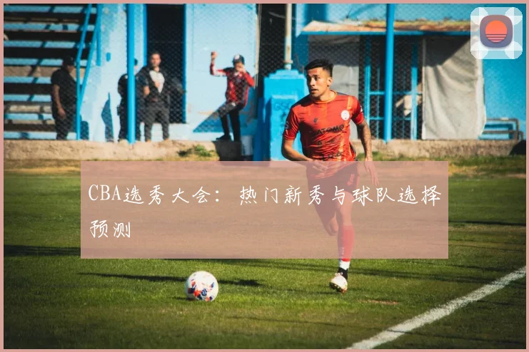 CBA选秀大会:热门新秀与球队选择预测