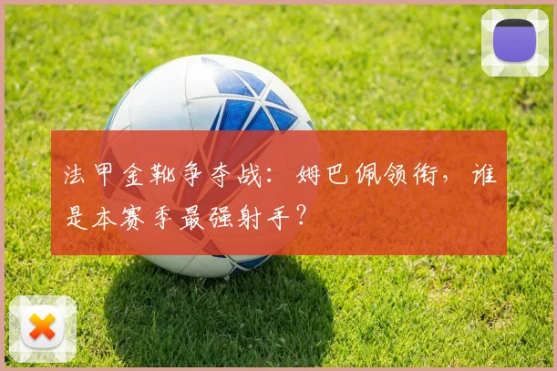 法甲金靴争夺战：姆巴佩领衔，谁是本赛季最强射手？