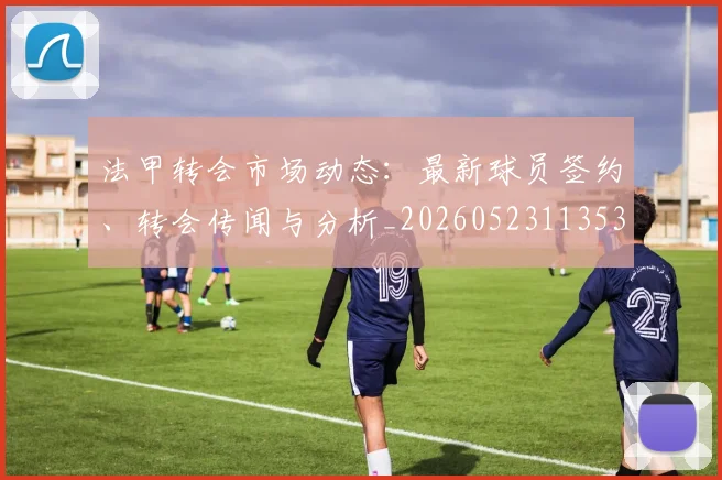 法甲转会市场动态：最新球员签约、转会传闻与分析_20260523113537